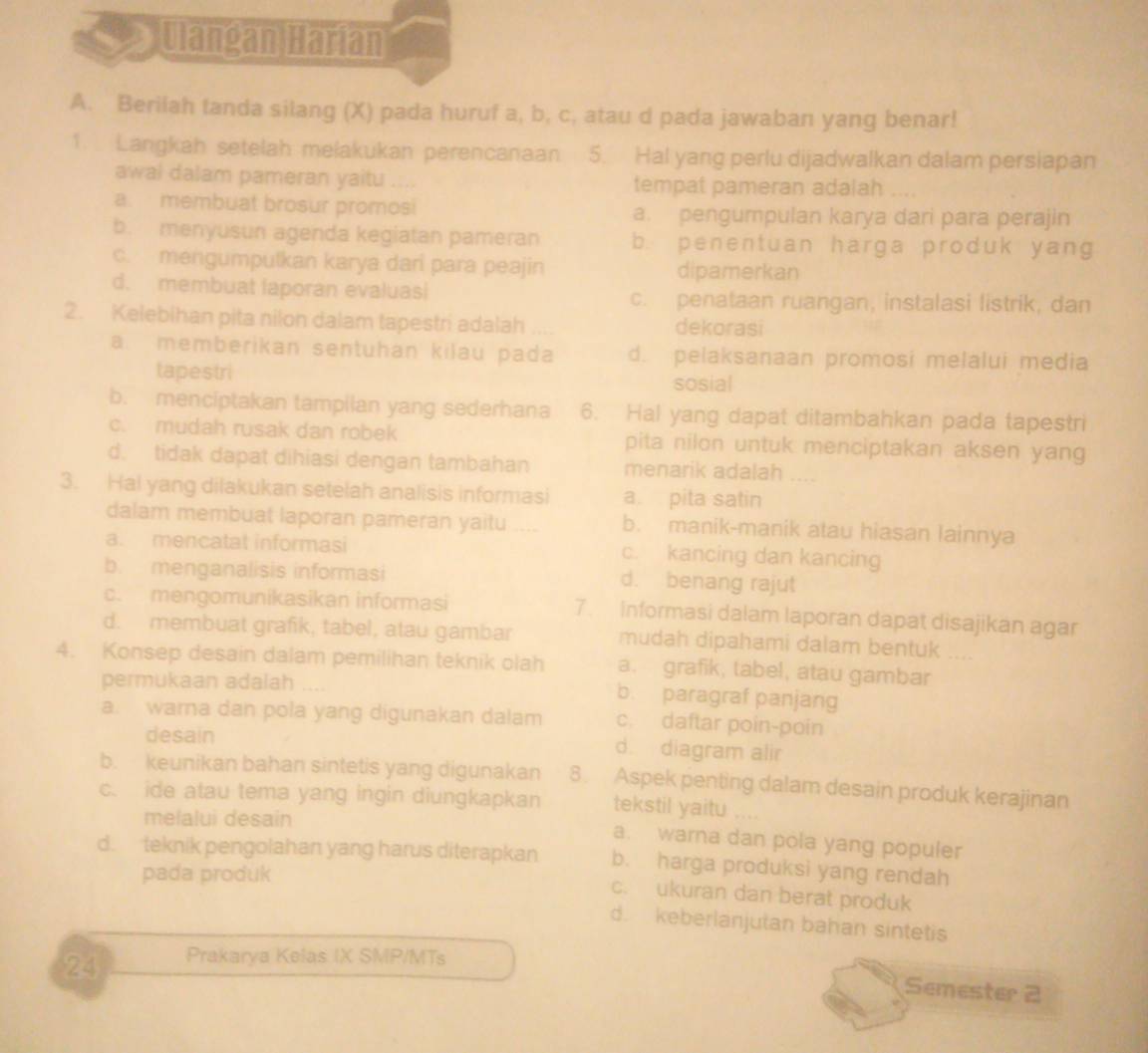 Ulangan Harian
A. Berilah tanda silang (X) pada huruf a, b, c, atau d pada jawaban yang benar!
1.  Langkah setelah melakukan perencanaan 5. Hal yang perlu dijadwalkan dalam persiapan
awal dalam pameran yaitu .... tempat pameran adalah
a. membuat brosur promosi a. pengumpulan karya dari para perajin
b. menyusun agenda kegiatan pameran b. penentuan harga produk yang
c. mengumpulkan karya dan para peajin dipamerkan
d. membuat laporan evaluas c. penataan ruangan, instalasi listrik, dan
2. Kelebihan pita nilon dalam tapestri adalah dekorasi
a. memberikan sentuhan kilau pada d. pelaksanaan promosi melalui media
tapestri sosial
b. menciptakan tampilan yang sederhana 6. Hal yang dapat ditambahkan pada tapestri
c. mudah rusak dan robek pita nilon untuk menciptakan aksen yang
d. tidak dapat dihiasi dengan tambahan menarik adalah ....
3. Hal yang dilakukan setelah analisis informasi a. pita satin
dalam membuat laporan pameran yaitu .... b. manik-manik atau hiasan lainnya
a. mencatat informasi c. kancing dan kancing
b. menganalisis informasi d. benang rajut
c.  mengomunikasikan informasi 7. Informasi dalam laporan dapat disajikan agar
d. membuat grafik, tabel, atau gambar mudah dipahami dalam bentuk ....
4. Konsep desain dalam pemilihan teknik olah a. grafik, tabel, atau gambar
permukaan adalah b. paragraf panjang
a. warna dan pola yang digunakan dalam c. daftar poin-poin
desain d. diagram alir
b. keunikan bahan sintetis yang digunakan 8. Aspek penting dalam desain produk kerajinan
c. ide atau tema yang ingin diungkapkan tekstil yaitu ....
melalui desain
a. warna dan pola yang populer
d. teknik pengolahan yang harus diterapkan b. harga produksi yang rendah
pada produk
c. ukuran dan berat produk
d. keberlanjutan bahan sintetis
24 Prakarya Kelas IX SMP/MTs
Semester 2