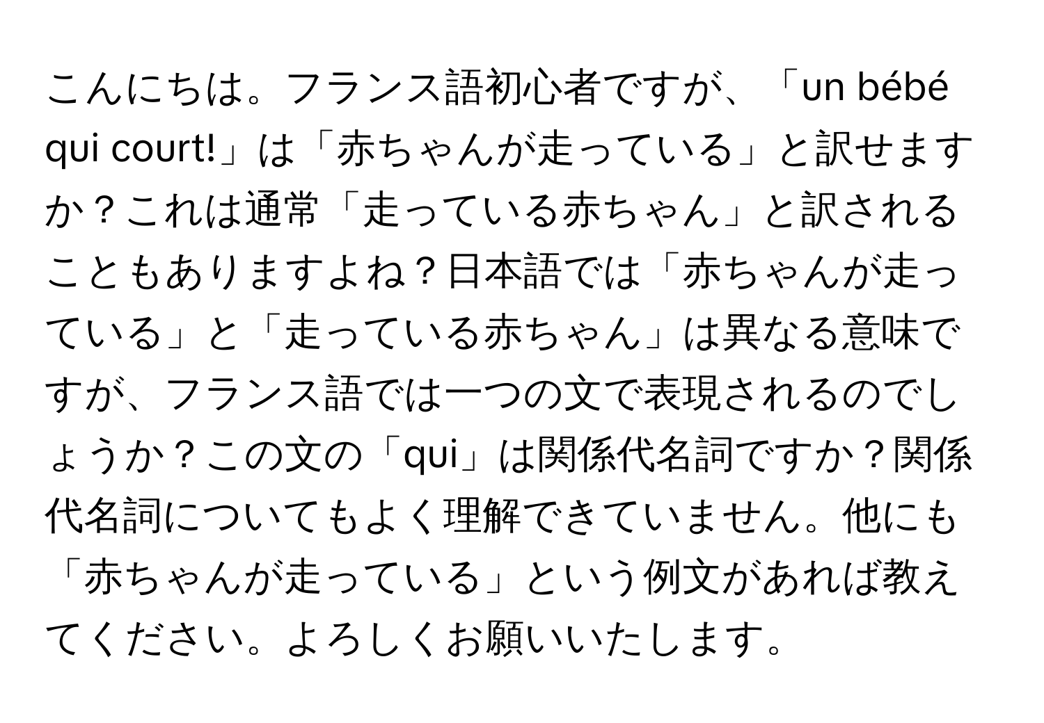 こんにちは。フランス語初心者ですが、「un bébé qui court!」は「赤ちゃんが走っている」と訳せますか？これは通常「走っている赤ちゃん」と訳されることもありますよね？日本語では「赤ちゃんが走っている」と「走っている赤ちゃん」は異なる意味ですが、フランス語では一つの文で表現されるのでしょうか？この文の「qui」は関係代名詞ですか？関係代名詞についてもよく理解できていません。他にも「赤ちゃんが走っている」という例文があれば教えてください。よろしくお願いいたします。