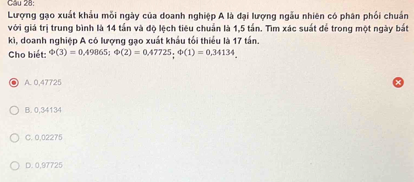 Lượng gạo xuất khẩu mỗi ngày của doanh nghiệp A là đại lượng ngẫu nhiên có phân phối chuẩn
với giá trị trung bình là 14 tấn và độ lệch tiêu chuẩn là 1,5 tấn. Tìm xác suất để trong một ngày bắt
kì, doanh nghiệp A có lượng gạo xuất khẩu tối thiểu là 17 tấn.
Cho biết: Phi (3)=0,49865; Phi (2)=0,47725, Phi (1)=0,34134.
A. 0,47725
B. 0,34134
C. 0,02275
D. 0,97725