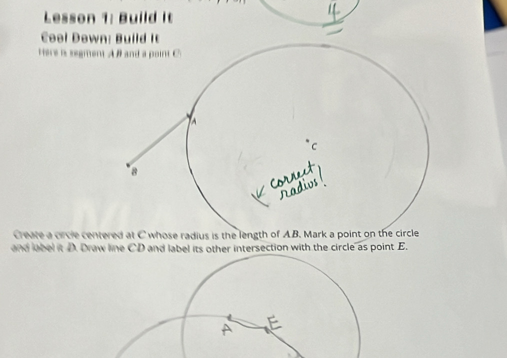 Lesson 1: Build It 
Cool Down 
Here is segmen 
Create a circle centered at C whose radius is the length of AB. Mark a point on the circle 
and lobel it D. Draw line CD and label its other intersection with the circle as point E.