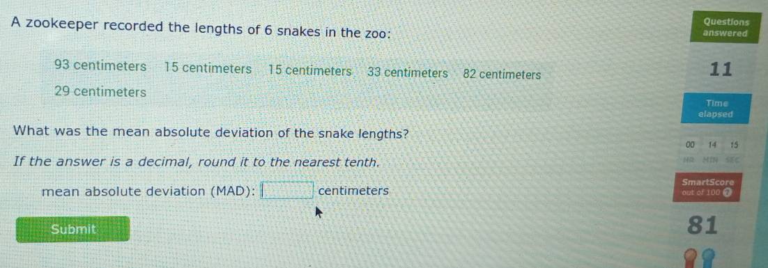 zookeeper recorded the lengths of 6 snakes in the zoo: 
answered
93 centimeters 15 centimeters 15 centimeters 33 centimeters 82 centimeters
11
29 centimeters
Time 
elapsed 
What was the mean absolute deviation of the snake lengths?
00 14 15
If the answer is a decimal, round it to the nearest tenth. HR MIN SEC 
SmartScore 
mean absolute deviation (MAD):□ centi meters
out of 100 0 
Submit
81