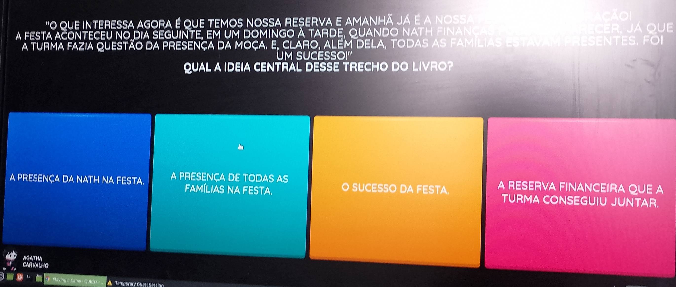 "O que interessa agora é que temos nossa reserva e amanhã Já é a nossa 
CAO 
a festa aconTECEU no dia sEGuinte, em um domInGo A tArde, quanDo nath fInancas ECER. Já quE 
A turma fazia questão da presença da moça. E, ClAro, além dEla, todas as famílias estavam presEnTeS. Foi 
UM SUCESSOI'' 
QUAL A IDEIA CENTRAL DESSE TRECHO DO LIVRO? 
A PRESENÇA DA NATH NA FESTA. A PRESENÇA DE TODAS AS 
O SUCESSO DA FESTA. 
A RESERVA FINANCEIRA QUE A 
fAmíLIAS NA FESTA. TURMA CONSEGUIU JUNTAR. 
AGATHA 
CARVALHO 
Playing a Gams - Quizizz- A Temporary Guest Session