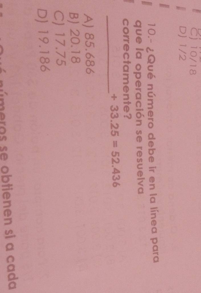 C) 10/18
D) 1/2
10.- ¿Qué número debe ir en la línea para
que la operación se resuelva
correctamente?
_
+33.25=52.436
A) 85.686
B) 20.18
C) 17.75
D) 19.186
úmeros se obtienen si a cada