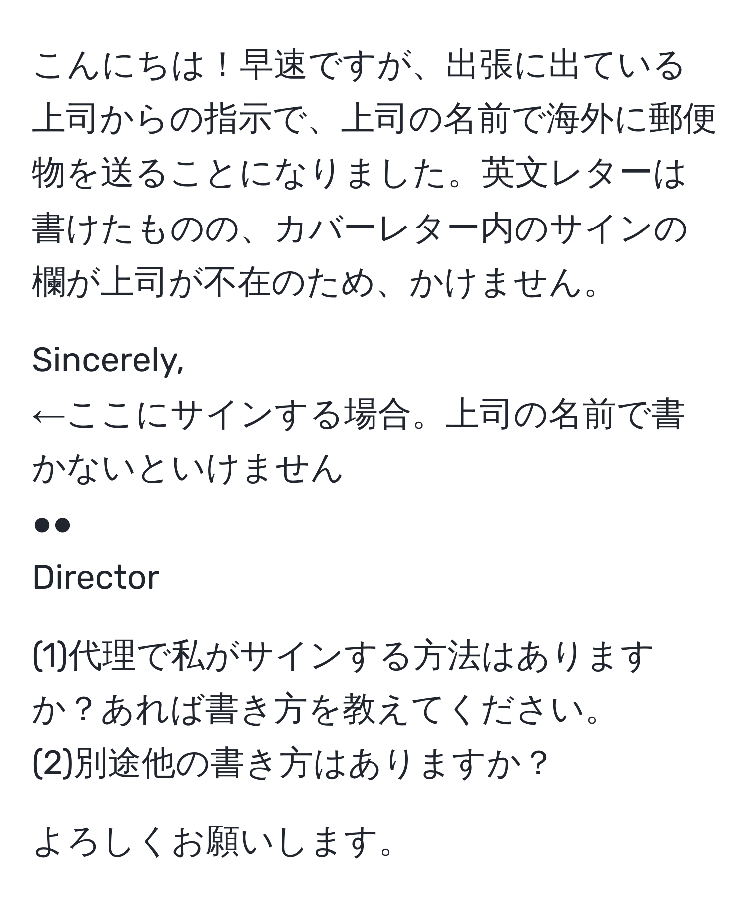 こんにちは！早速ですが、出張に出ている上司からの指示で、上司の名前で海外に郵便物を送ることになりました。英文レターは書けたものの、カバーレター内のサインの欄が上司が不在のため、かけません。  

Sincerely,  
←ここにサインする場合。上司の名前で書かないといけません  
●●  
Director  

(1)代理で私がサインする方法はありますか？あれば書き方を教えてください。  
(2)別途他の書き方はありますか？  

よろしくお願いします。