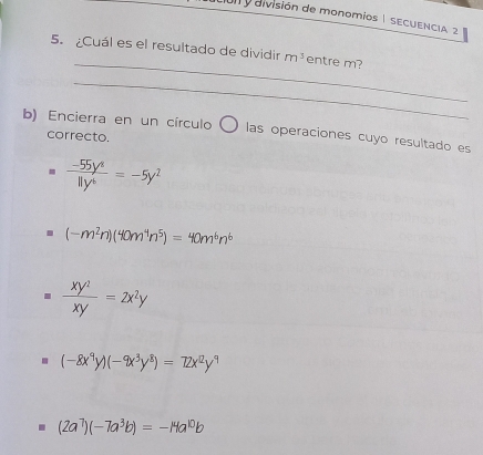 división de monomios 1 SECUENCIA, 2
_
5. ¿Cuál es el resultado de dividir m^3 entre m?
_
b) Encierra en un círculo 〇 las operaciones cuyo resultado es
correcto.
 (-55y^4)/11y^4 =-5y^2
(-m^2n)(40m^4n^5)=40m^6n^6
 xy^2/xy =2x^2y . (-8x^9y)(-9x^3y^8)=72x^2y^9
(2a^7)(-7a^3b)=-14a^(10)b