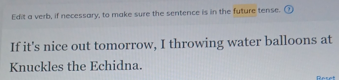 Edit a verb, if necessary, to make sure the sentence is in the future tense. ⑦ 
If it's nice out tomorrow, I throwing water balloons at 
Knuckles the Echidna. 
Reset