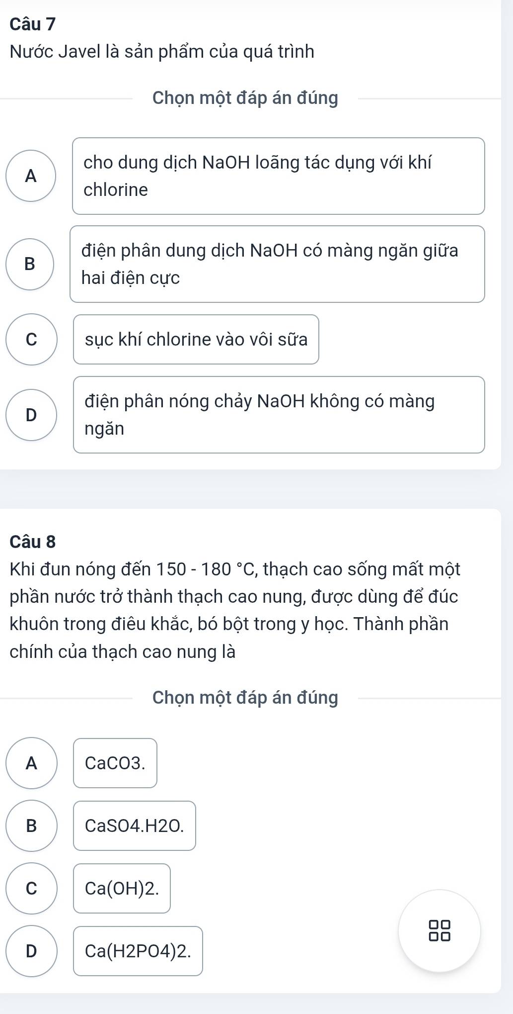 Nước Javel là sản phẩm của quá trình
Chọn một đáp án đúng
A
cho dung dịch NaOH loãng tác dụng với khí
chlorine
điện phân dung dịch NaOH có màng ngăn giữa
B
hai điện cực
C sục khí chlorine vào vôi sữa
điện phân nóng chảy NaOH không có màng
D
ngǎn
Câu 8
Khi đun nóng đến 150-180°C :, thạch cao sống mất một
phần nước trở thành thạch cao nung, được dùng để đúc
khuôn trong điêu khắc, bó bột trong y học. Thành phần
chính của thạch cao nung là
Chọn một đáp án đúng
A CaCO3.
B CaSO4.H2
C Ca(OH)2.
D Ca(H2PO4)2.