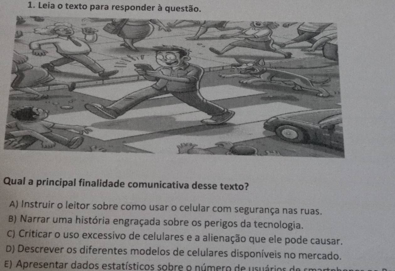 Leia o texto para responder à questão.
Qual a principal finalidade comunicativa desse texto?
A) Instruir o leitor sobre como usar o celular com segurança nas ruas.
B) Narrar uma história engraçada sobre os perigos da tecnologia.
C) Criticar o uso excessivo de celulares e a alienação que ele pode causar.
D) Descrever os diferentes modelos de celulares disponíveis no mercado.
E) Apresentar dados estatísticos sobre o nú mero de usuário de