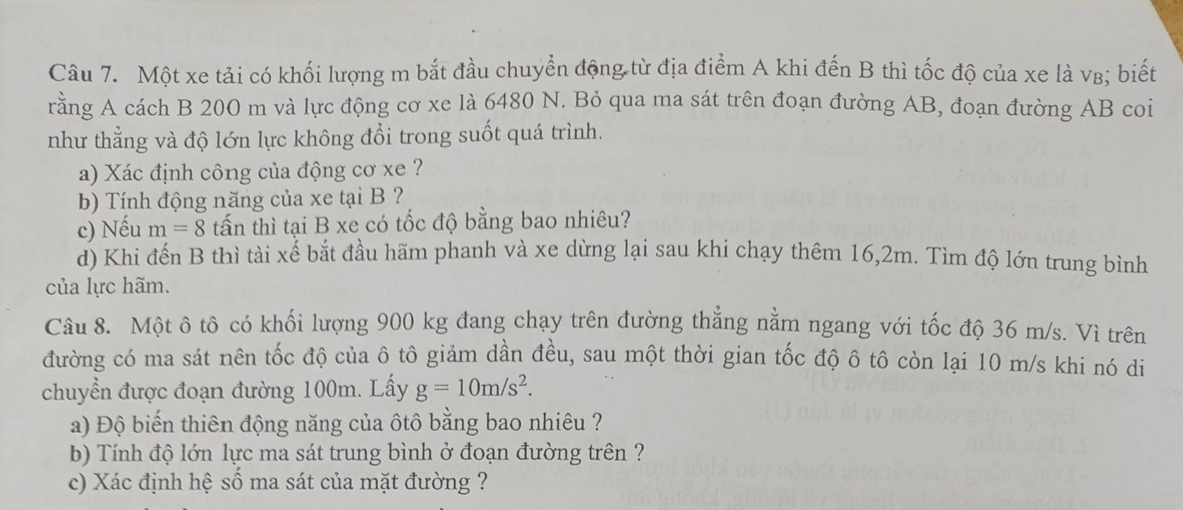 Một xe tải có khối lượng m bắt đầu chuyển động từ địa điểm A khi đến B thì tốc độ của xe là vв; biết 
rằng A cách B 200 m và lực động cơ xe là 6480 N. Bỏ qua ma sát trên đoạn đường AB, đoạn đường AB coi 
như thẳng và độ lớn lực không đổi trong suốt quá trình. 
a) Xác định công của động cơ xe ? 
b) Tính động năng của xe tại B ? 
c) Nếu m=8 tấn thì tại B xe có tốc độ bằng bao nhiêu? 
d) Khi đến B thì tài xế bắt đầu hãm phanh và xe dừng lại sau khi chạy thêm 16,2m. Tìm độ lớn trung bình 
của lực hãm. 
Câu 8. Một ô tô có khối lượng 900 kg đang chạy trên đường thẳng nằm ngang với tốc độ 36 m/s. Vì trên 
đường có ma sát nên tốc độ của ô tô giảm dần đều, sau một thời gian tốc độ ô tô còn lại 10 m/s khi nó di 
chuyển được đoạn đường 100m. Lấy g=10m/s^2. 
a) Độ biến thiên động năng của ôtô bằng bao nhiêu ? 
b) Tính độ lớn lực ma sát trung bình ở đoạn đường trên ? 
c) Xác định hệ số ma sát của mặt đường ?