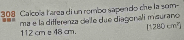 308 Calcola l’area di un rombo sapendo che la som- 
ma e la differenza delle due diagonali misurano
[1280cm^2]
112 cm e 48 cm.