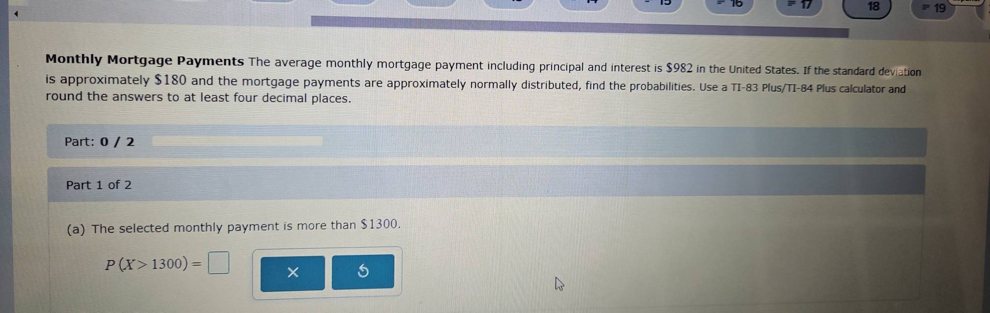 18 19 
Monthly Mortgage Payments The average monthly mortgage payment including principal and interest is $982 in the United States. If the standard deviation 
is approximately $180 and the mortgage payments are approximately normally distributed, find the probabilities. Use a TI-83 Plus/TI-84 Plus calculator and 
round the answers to at least four decimal places. 
Part: 0 / 2 
Part 1 of 2 
(a) The selected monthly payment is more than $1300.
P(X>1300)=□
X