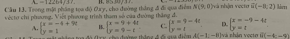 A. -12264/37. B. 8530/37.
Câu 13. Trong mặt phăng tọa độ Oxy, cho đường thăng △ di qua điểm N(9;0) à nhận vectơ vector u(-8;2) làm
véctơ chi phương. Viết phương trình tham số của đường thăng A.
A. beginarrayl x=-4+9t y=1endarray.. B. beginarrayl x=9+4t y=9-tendarray.. C. beginarrayl x=9-4t y=tendarray.. D. beginarrayl x=-9-4t y=tendarray.. 
ặ t nhăng toa độ O xy, cho đường thắng △ đi qua điểm A(-1;-8) và nhận vecto vector u(-4;-9)