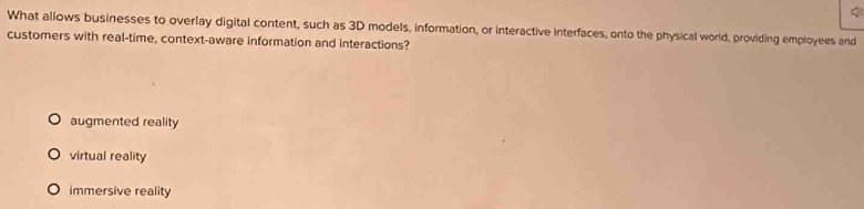 What allows businesses to overlay digital content, such as 3D models, information, or interactive interfaces, onto the physical world, providing employees and
customers with real-time, context-aware information and interactions?
augmented reality
virtual reality
immersive reality