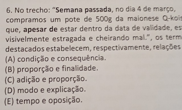 No trecho: “Semana passada, no dia 4 de março,
compramos um pote de 500g da maionese O-kois
que, apesar de estar dentro da data de validade, es
visivelmente estragada e cheirando mal.", os term
destacados estabelecem, respectivamente, relações
(A) condição e consequência.
(B) proporção e finalidade.
(C) adição e proporção.
(D) modo e explicação.
(E) tempo e oposição.