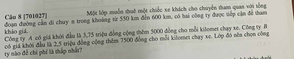 [701027] Một lớp muốn thuê một chiếc xe khách cho chuyến tham quan với tổng 
đoạn đường cần di chuy n trong khoảng từ 550 km đến 600 km, có hai công ty được tiếp cận để tham 
khảo giá. 
Công ty A có giá khởi đầu là 3,75 triệu đồng cộng thêm 5000 đồng cho mỗi kilomet chạy xe. Công ty B 
có giá khởi đầu là 2,5 triệu đồng cộng thêm 7500 đồng cho mỗi kilomet chạy xe. Lớp đó nên chọn công 
ty nào để chi phí là thấp nhất?