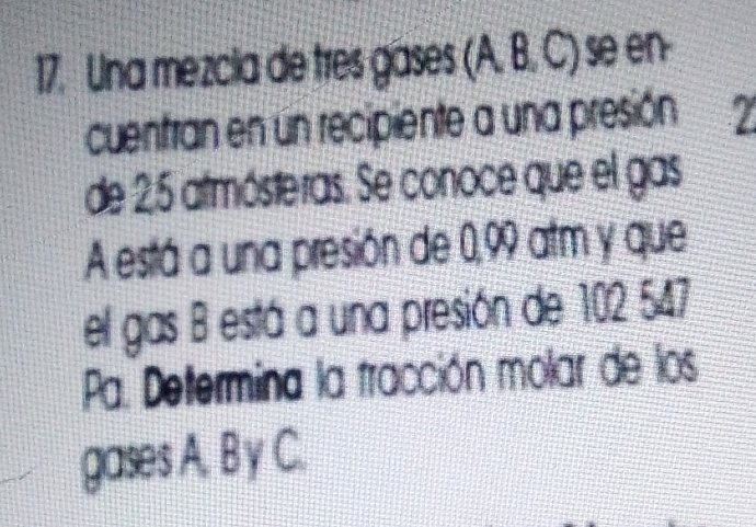 Una mezcia de tres gases (A, B, C) se en- 
cuentran en un recipiente a una presión 7
de 25 atmósteras. Se conoce que el gas 
A está a una presión de 0,99 atm y que 
el gas B está a una presión de 102 547
Pa. Determina la tracción molar de los 
gases A. B y C.