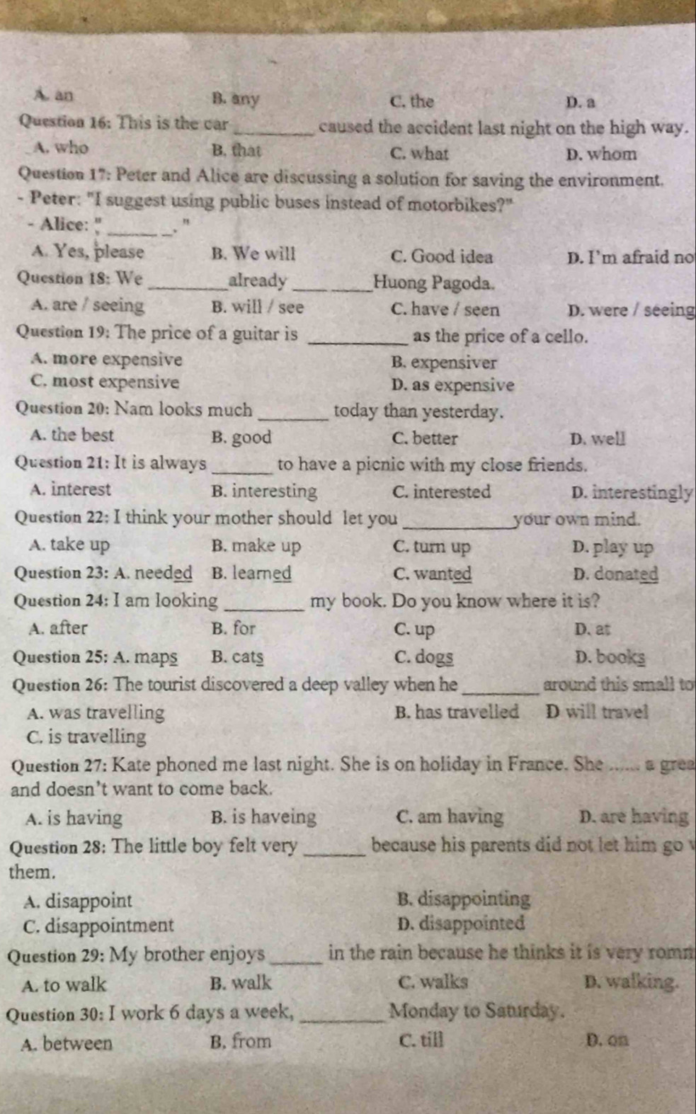 A. an B. any C. the D. a
Question 16: This is the car_ caused the accident last night on the high way.
A. who B. that C. what D. whom
Question 17: Peter and Alice are discussing a solution for saving the environment.
- Peter: "I suggest using public buses instead of motorbikes?"
- Alice: " _. ”
A. Yes, please B. We will C. Good idea D. I’m afraid no
Question 18: We _already _Huong Pagoda.
A. are / seeing B. will / see C. have / seen D. were / seeing
Question 19: The price of a guitar is _as the price of a cello.
A. more expensive B. expensiver
C. most expensive D. as expensive
Question 20: Nam looks much _today than yesterday.
A. the best B. good C. better D. well
Question 21: It is always _to have a picnic with my close friends.
A. interest B. interesting C. interested D. interestingly
Question 22; I think your mother should let you _your own mind.
A. take up B. make up C. turn up D. play up
Question 23: A. needed B. learned C. wanted D. donated
Question 24: I am looking _my book. Do you know where it is?
A. after B. for C. up D. at
Question 25: A. maps B. cats C. dogs D. books
Question 26: The tourist discovered a deep valley when he _around this small to
A. was travelling B. has travelled D will travel
C. is travelling
Question 27: Kate phoned me last night. She is on holiday in France. She _a grea
and doesn’t want to come back.
A. is having B. is haveing C. am having D. are having
Question 28: The little boy felt very _because his parents did not let him go v
them.
A. disappoint B. disappointing
C. disappointment D. disappointed
Question 29: My brother enjoys_ in the rain because he thinks it is very romm 
A. to walk B. walk C. walks D. walking.
Question 30: I work 6 days a week, _Monday to Saturday.
A. between B. from C. till D. on