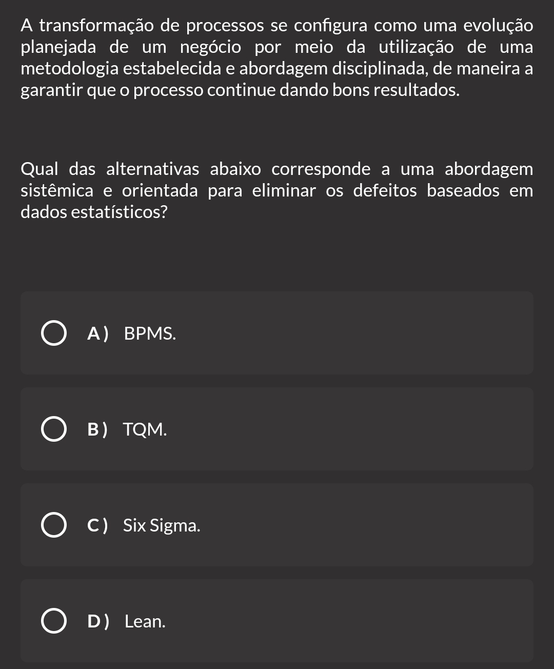 A transformação de processos se configura como uma evolução
planejada de um negócio por meio da utilização de uma
metodologia estabelecida e abordagem disciplinada, de maneira a
garantir que o processo continue dando bons resultados.
Qual das alternativas abaixo corresponde a uma abordagem
sistêmica e orientada para eliminar os defeitos baseados em
dados estatísticos?
A BPMS.
B  TQM.
C ) Six Sigma.
D ) Lean.