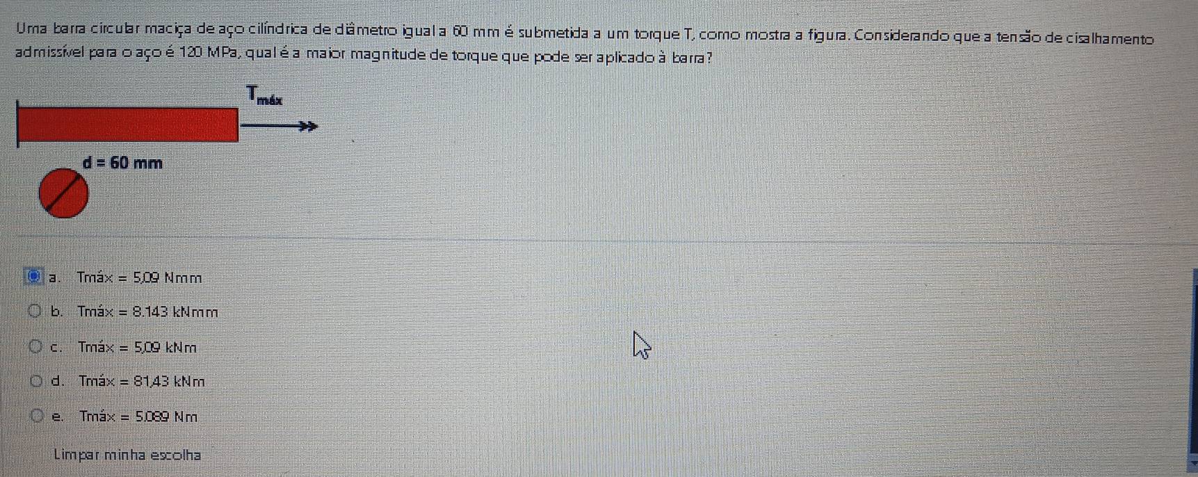 Uma barra circular maciça de aço cilíndrica de diâmetro igual a 60 mm é submetida a um torque T, como mostra a figura. Considerando que a tensão de cisalhamento
admissível para o aço é 120 MPa, qual éa maior magnitude de torque que pode ser aplicado à barra ?
Tmáx
d=60mm
a. Tmax=509Nmm
b. Tmá: x=8.143kNmm
C. Tmáx =5.09kNm
d. Tmáx =81.43kNm
Tmáx =5.089Nm
Limpar minha escolha