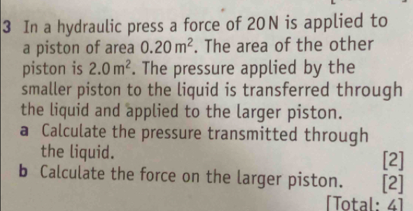 In a hydraulic press a force of 20N is applied to 
a piston of area 0.20m^2. The area of the other 
piston is 2.0m^2. The pressure applied by the 
smaller piston to the liquid is transferred through 
the liquid and applied to the larger piston. 
a Calculate the pressure transmitted through 
the liquid. 
[2] 
b Calculate the force on the larger piston. [2] 
[Total: 4]