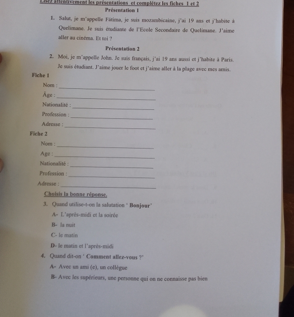 Lisez attentivement les présentations et complétez les fiches 1 et 2
Présentation 1
1. Salut, je m’appelle Fátima, je suis mozambicaine, j’ai 19 ans et j'habite à
Quelimane. Je suis étudiante de l'Ecole Secondaire de Quelimane. J'aime
aller au cinéma. Et toi ?
Présentation 2
2. Moi, je m’appelle John. Je suis français, j’ai 19 ans aussi et j’habite à Paris.
Je suis étudiant. J’aime jouer le foot et j’aime aller à la plage avec mes amis.
Fiche 1
_
Nom :
Âge :
_
_
Nationalité :
_
Profession :
_
Adresse :
Fiche 2
_
Nom :
Age :
_
_
Nationalité :
_
Profession :
_
Adresse :
Choisis la bonne réponse.
3. Quand utilise-t-on la salutation ‘ Bonjour’
A- L'après-midi et la soirée
B- la nuit
C- le matin
D- le matin et l’après-midi
4. Quand dit-on ‘ Comment allez-vous ?’
A- Avec un ami (e), un collègue
B- Avec les supérieurs, une personne qui on ne connaisse pas bien