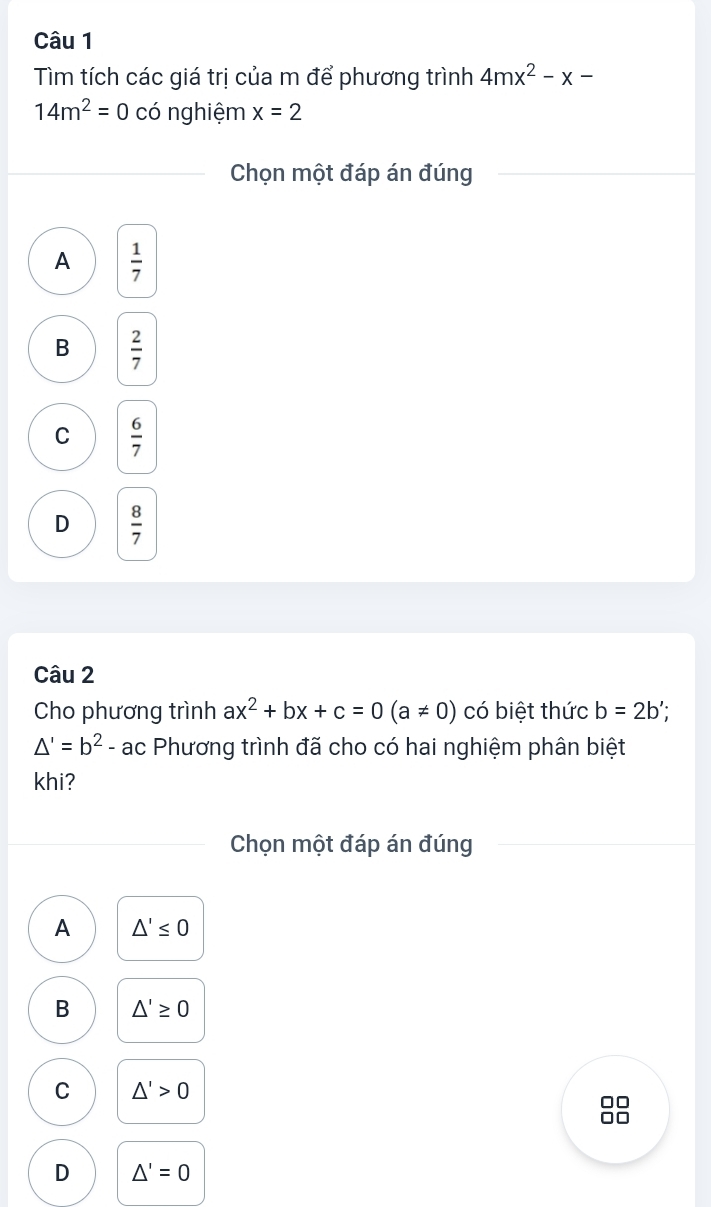 Tìm tích các giá trị của m để phương trình 4mx^2-x-
14m^2=0 có nghiệm x=2
Chọn một đáp án đúng
A  1/7 
B  2/7 
C  6/7 
D  8/7 
Câu 2
Cho phương trình ax^2+bx+c=0(a!= 0) có biệt thức b=2b'
△ '=b^2-ac Phương trình đã cho có hai nghiệm phân biệt
khi?
Chọn một đáp án đúng
A △ '≤ 0
B △ '≥ 0
C △ '>0
D △ '=0