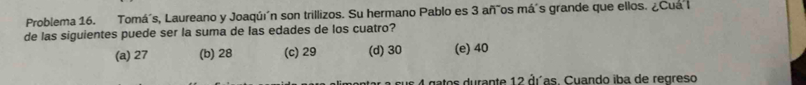 Problema 16. Tomá´s, Laureano y Joaqú´n son trillizos. Su hermano Pablo es 3 añãos má´s grande que ellos. ¿Cuá l
de las siguientes puede ser la suma de las edades de los cuatro?
(a) 27 (b) 28 (c) 29 (d) 30 (e) 40
a sus 4 gatos durante 12 dras. Cuando iba de regreso