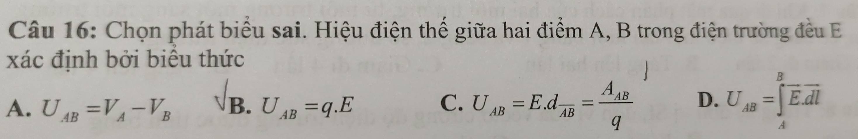 Chọn phát biểu sai. Hiệu điện thế giữa hai điểm A, B trong điện trường đều E
xác định bởi biểu thức
B.
A. U_AB=V_A-V_B U_AB=q.E
C. U_AB=E.dfrac AB=frac A_ABq U_AB=∈tlimits _A^(Boverline E).overline dl
D.