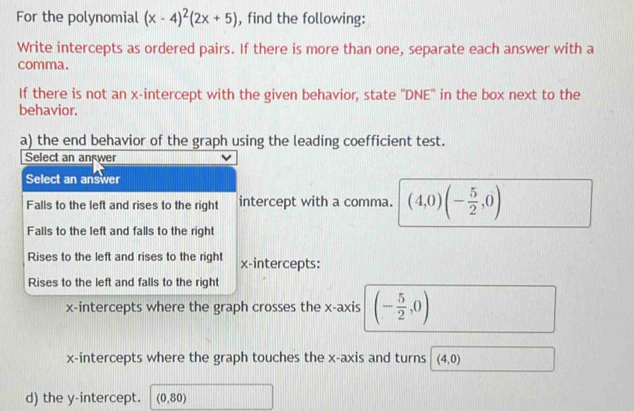 For the polynomial (x-4)^2(2x+5) , find the following:
Write intercepts as ordered pairs. If there is more than one, separate each answer with a
comma.
If there is not an x-intercept with the given behavior, state ''DNE'' in the box next to the
behavior.
a) the end behavior of the graph using the leading coefficient test.
Select an an wer
Select an answer
Falls to the left and rises to the right intercept with a comma. (4,0)(- 5/2 ,0)
Falls to the left and falls to the right
Rises to the left and rises to the right x-intercepts:
Rises to the left and falls to the right
x-intercepts where the graph crosses the x-axis (- 5/2 ,0)
x-intercepts where the graph touches the x-axis and turns (4,0)
d) the y-intercept. (0,80)