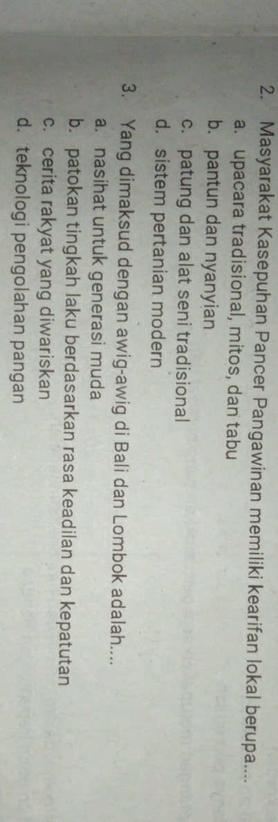 Masyarakat Kasepuhan Pancer Pangawinan memiliki kearifan lokal berupa....
a. upacara tradisional, mitos, dan tabu
b. pantun dan nyanyian
c. patung dan alat seni tradisional
d. sistem pertanian modern
3. Yang dimaksud dengan awig-awig di Bali dan Lombok adalah....
a. nasihat untuk generasi muda
b. patokan tingkah laku berdasarkan rasa keadilan dan kepatutan
c. cerita rakyat yang diwariskan
d. teknologi pengolahan pangan