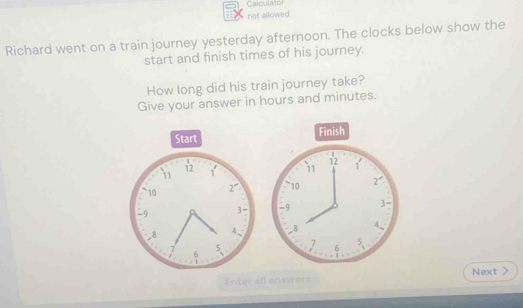 Calculator
not allowed
Richard went on a train journey yesterday afternoon. The clocks below show the
start and finish times of his journey.
How long did his train journey take?
Give your answer in hours and minutes.
Finish
 
Next
Enter all answers >