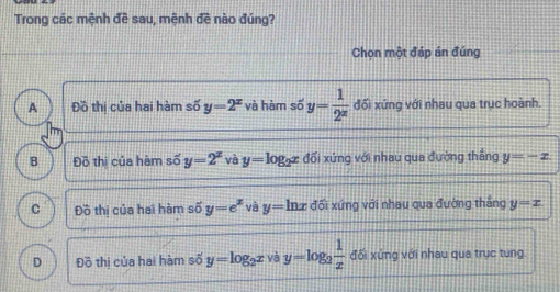 Trong các mệnh đề sau, mệnh doverline e nào đúng?
Chọn một đáp án đúng
A Đồ thi của hai hàm số y=2^x và hàm số y= 1/2^x  đối xứng với nhau qua trục hoành.
B Đồ thị của hàm số y=2^x và y=log _2x đối xứng với nhau qua đường thắng y=-x
C Đồ thị của hai hàm số y=e^x và y=ln x đối xứng với nhau qua đường thắng y=x
D Đồ thị của hai hàm số y=log _2x yà y=log _2 1/x  đối xứng với nhau qua trục tung