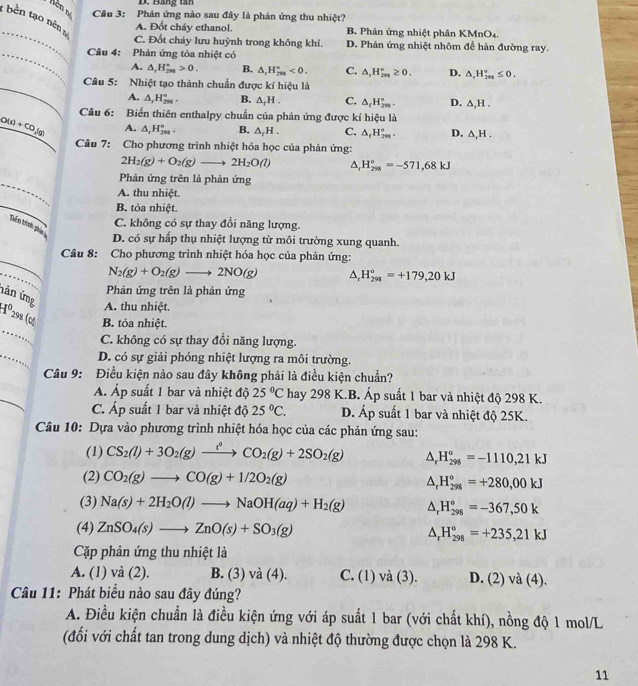 Bằng tan
nên né  Câu 3: Phản ứng nào sau đây là phản ứng thu nhiệt?
t bên tạo nên a
_
A. Đốt cháy ethanol. B. Phản ứng nhiệt phân KMnO4.
C. Đốt cháy lưu huỳnh trong không khí. D. Phản ứng nhiệt nhôm để hàn đường ray.
_ Câu 4: Phản ứng tòa nhiệt có
A. △ _rH_(298)°>0. B. △ ,H_(298)°<0. C. △ ,H_(2m)°≥ 0. D. △ ,H_(201)°≤ 0.
_
Câu 5: Nhiệt tạo thành chuẩn được kí hiệu là
A. △ _1H_(2m)°. B. △ _fH. C. △ _rH_(2n)°. D. △ ,H.
Câu 6: Biến thiên enthalpy chuẩn của phản ứng được kí hiệu là
O(s)+CO_2(g) A. △ ,H_(298)°. B. △ _rH. C. △ _fH_(2m)°. D. △ _rH.
Câu 7: Cho phương trình nhiệt hóa học của phản ứng:
2H_2(g)+O_2(g)to 2H_2O(l) △ _rH_(258)°=-571,68kJ
_
Phản ứng trên là phản ứng
A. thu nhiệt.
_
B. tỏa nhiệt.
C. không có sự thay đổi năng lượng.
Trển trình pha
D. có sự hấp thụ nhiệt lượng từ môi trường xung quanh.
_
Câu 8: Cho phương trình nhiệt hóa học của phản ứng:
_
N_2(g)+O_2(g)to 2NO(g) △ _rH_(298)°=+179,20kJ
Phản ứng trên là phản ứng
hản ứng
A. thu nhiệt.
_
H^0298 o B. tỏa nhiệt.
C. không có sự thay đổi năng lượng.
_
D. có sự giải phóng nhiệt lượng ra môi trường.
Câu 9: Điều kiện nào sau đây không phải là điều kiện chuẩn?
Á. Áp suất 1 bar và nhiệt độ 25°C hay 298 K.B. Áp suất 1 bar và nhiệt độ 298 K.
C. Áp suất 1 bar và nhiệt độ 25°C. D. Áp suất 1 bar và nhiệt độ 25K.
Câu 10: Dựa vào phương trình nhiệt hóa học của các phản ứng sau:
(1) CS_2(l)+3O_2(g)xrightarrow t^2CO_2(g)+2SO_2(g) △ _rH_(298)°=-1110,21kJ
(2) CO_2(g)to CO(g)+1/2O_2(g)
△ _rH_(298)°=+280,00kJ
(3) Na(s)+2H_2O(l)to NaOH(aq)+H_2(g) △ _rH_(298)^o=-367,50k
(4) ZnSO_4(s)to ZnO(s)+SO_3(g) △ _rH_(298)°=+235,21kJ
Cặp phản ứng thu nhiệt là
A. (1) và (2). B. (3) và (4). C. (1) và (3). D. (2) và (4).
Câu 11: Phát biểu nào sau đây đúng?
A. Điều kiện chuẩn là điều kiện ứng với áp suất 1 bar (với chất khí), nồng độ 1 mol/L
(đối với chất tan trong dung dịch) và nhiệt độ thường được chọn là 298 K.
11