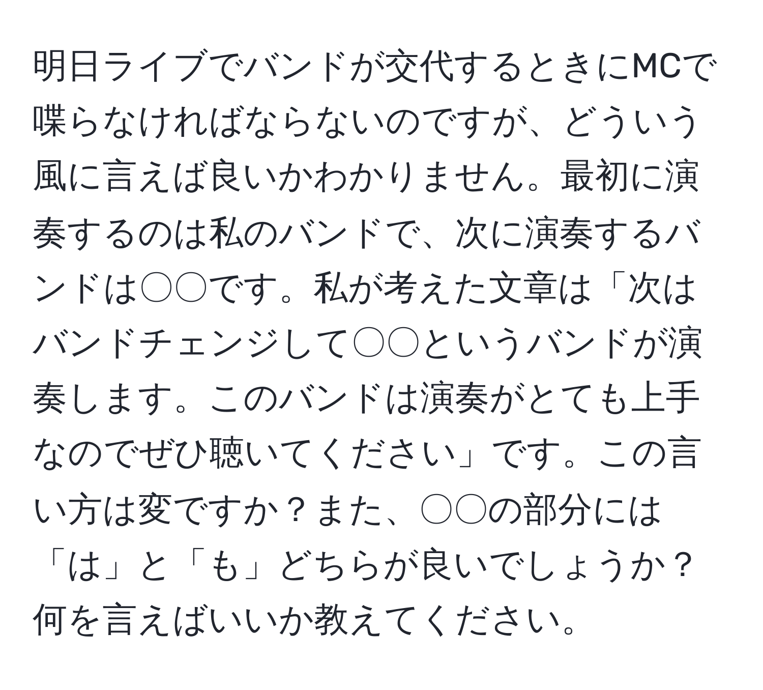 明日ライブでバンドが交代するときにMCで喋らなければならないのですが、どういう風に言えば良いかわかりません。最初に演奏するのは私のバンドで、次に演奏するバンドは〇〇です。私が考えた文章は「次はバンドチェンジして〇〇というバンドが演奏します。このバンドは演奏がとても上手なのでぜひ聴いてください」です。この言い方は変ですか？また、〇〇の部分には「は」と「も」どちらが良いでしょうか？何を言えばいいか教えてください。