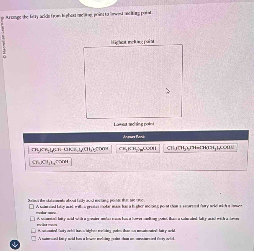 Arrange the fatty acids from highest melting point to lowest melting point.
Highest melting point
Lowest melting point
Answer Bank
CH_3(CH_2)_4(CH=CHCH_2)_4(CH_2)_2COOH CH_3(CH_2)_10COOH CH_3(CH_2)_5CH=CH(CH_2)_7COOH
CH_3(CH_2)_16COOH
Select the statements about fatty acid melting points that are true.
A saturated fatty acid with a greater molar mass has a higher melting point than a saturated fatty acid with a lower
molar mass.
A saturated fatty acid with a greater molar mass has a lower melting point than a saturated fatty acid with a lower
molar mass.
A saturated fatty acid has a higher melting point than an unsaturated fatty acid.
A saturated fatty acid has a lower melting point than an unsaturated fatty acid.
√