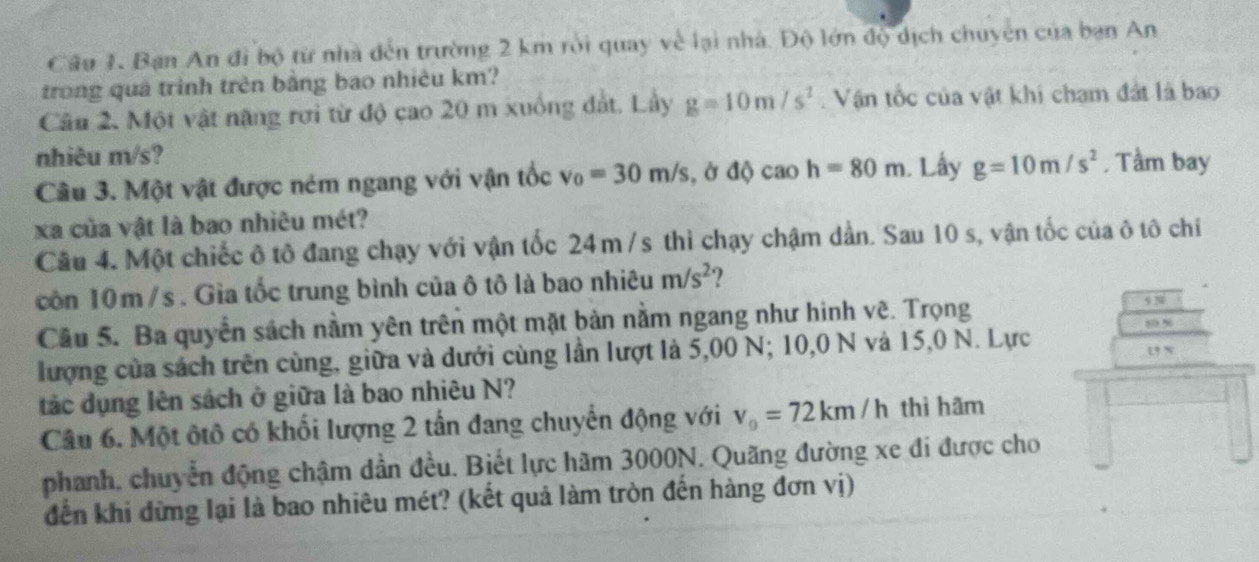 Bạn An đi bộ từ nhà đến trường 2 km rồi quay về lại nhà. Độ lớn độ dịch chuyển của bạn An 
trong quả trình trên bằng bao nhiêu km? 
Câu 2. Một vật năng rơi từ độ cao 20 m xuồng đất. Lầy g=10m/s^2. Vận tốc của vật khi chạm đất là bao 
nhiêu m/s? 
Câu 3. Một vật được ném ngang với vận tốc v_0=30m/s , ở độ C ao h=80m. Lấy g=10m/s^2. Tầm bay 
xa của vật là bao nhiêu mét? 
Câu 4. Một chiếc ô tô đang chạy với vận tốc 24m /s thì chạy chậm dần. Sau 10 s, vận tốc của ô tô chỉ 
còn 10m /s. Gìa tốc trung bình của ô tô là bao nhiêu m/s^2
Câu 5. Ba quyển sách nằm yên trên một mặt bản nằm ngang như hinh vẽ. Trọng 9N 80 %
lượng của sách trên cùng, giữa và dưới cùng lần lượt là 5,00 N; 10,0 N và 15,0 N. Lực 
u x 
tác dụng lên sách ở giữa là bao nhiêu N? 
Câu 6. Một ôtô có khối lượng 2 tần đang chuyển động với v_0=72km/h thì hãm 
phanh, chuyển động chậm dần đều. Biết lực hãm 3000N. Quãng đường xe đi được cho 
đến khi đừng lại là bao nhiêu mét? (kết quả làm tròn đến hàng đơn vị)