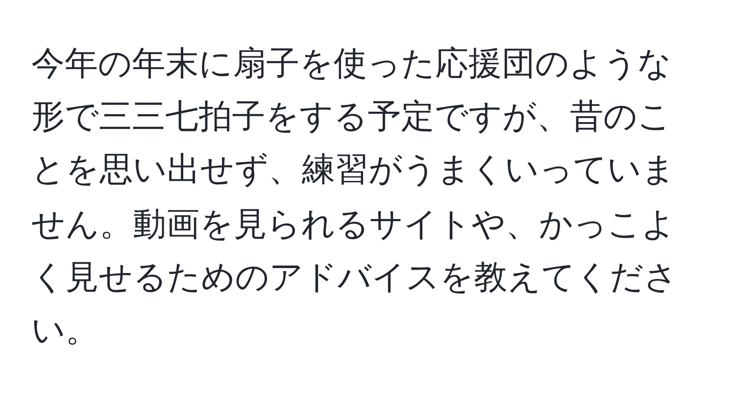 今年の年末に扇子を使った応援団のような形で三三七拍子をする予定ですが、昔のことを思い出せず、練習がうまくいっていません。動画を見られるサイトや、かっこよく見せるためのアドバイスを教えてください。