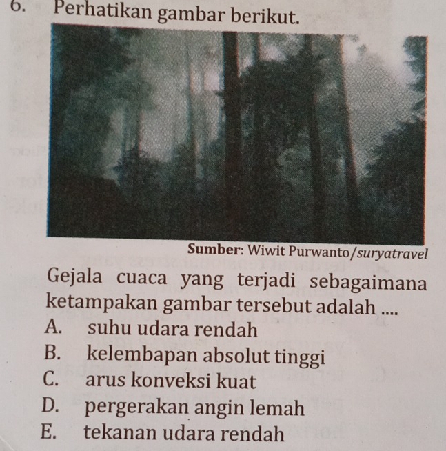 Perhatikan gambar berikut.
urwanto/suryatravel
Gejala cuaca yang terjadi sebagaimana
ketampakan gambar tersebut adalah ....
A. suhu udara rendah
B. kelembapan absolut tinggi
C. arus konveksi kuat
D. pergerakan angin lemah
E. tekanan udara rendah