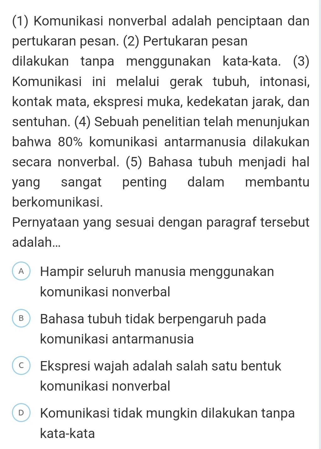 (1) Komunikasi nonverbal adalah penciptaan dan
pertukaran pesan. (2) Pertukaran pesan
dilakukan tanpa menggunakan kata-kata. (3)
Komunikasi ini melalui gerak tubuh, intonasi,
kontak mata, ekspresi muka, kedekatan jarak, dan
sentuhan. (4) Sebuah penelitian telah menunjukan
bahwa 80% komunikasi antarmanusia dilakukan
secara nonverbal. (5) Bahasa tubuh menjadi hal
yang sangat penting dalam membantu
berkomunikasi.
Pernyataan yang sesuai dengan paragraf tersebut
adalah...
A Hampir seluruh manusia menggunakan
komunikasi nonverbal
B Bahasa tubuh tidak berpengaruh pada
komunikasi antarmanusia
c Ekspresi wajah adalah salah satu bentuk
komunikasi nonverbal
D Komunikasi tidak mungkin dilakukan tanpa
kata-kata