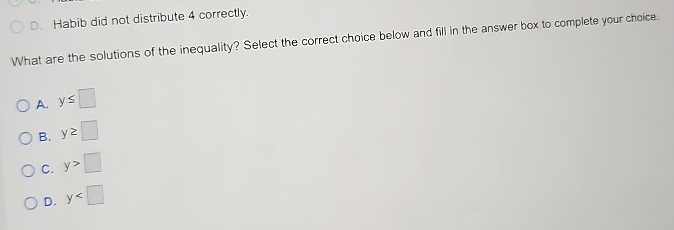 D. Habib did not distribute 4 correctly.
What are the solutions of the inequality? Select the correct choice below and fill in the answer box to complete your choice.
A. y≤ □
B. y≥ □
C. y>□
D. y