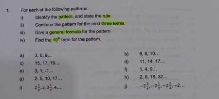 For each of the following patterns: 
i) Identify the pattern, and state the rule 
ii) Continue the pattern for the next three terms 
iii) Give a general formula for the pattern 
iv) Find the 10^(th) term for the pattern. 
a) 3, 6, 9… b) 6, 8, 10… 
c) 15, 17, 19... d) 11, 14, 17.-. 
f) 
e) 3, 1, -1... 1, 4, 9… 
g) 2, 5, 10, 17... h) 2, 8, 18, 32... 
j) 
i) 2 1/2 , 3, 3 1/2 , 4... -2 3/4 , -2 1/2 , -2 1/4 , -2...