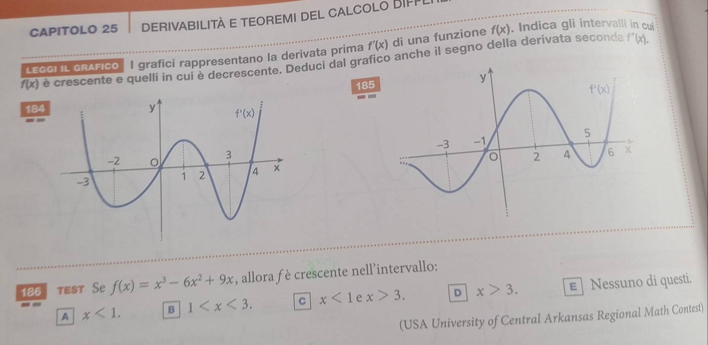 CAPITOLO 25 DERIVABILITÀ E TEOREMI DEL CALCOLO DIFPI
LEGGI IL GRAFICO| I grafici rappresentano la derivata prima f'(x) di una funzione f(x). Indica gli intervalli in cui
f(x) è crescente e quelli ín cui è decrescente. Deduci dal grafico anche il segno della derivata seconda
f''(x).
185
184
186 test Se f(x)=x^3-6x^2+9x , allora fè crescente nell’intervallo:
A x<1. B 1 C x<1</tex> e x>3. D x>3. E  Nessuno di questi.
(USA University of Central Arkansas Regional Math Contest)