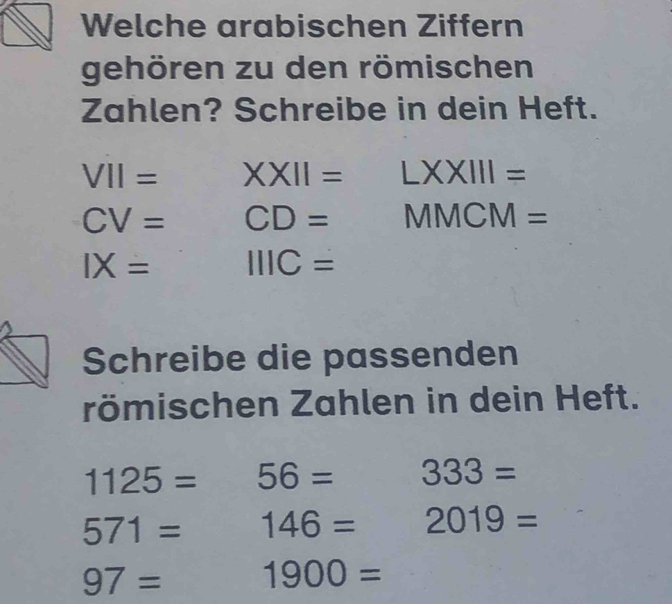 Welche arabischen Ziffern 
gehören zu den römischen 
Zahlen? Schreibe in dein Heft. 
VII= 
XXII=LXXIII= 
CV= CD= ^ MMCM=
IX=
IIIC=
Schreibe die passenden 
römischen Zahlen in dein Heft.
1125= 56=
333=
571=
146= 2019=
97=
1900=