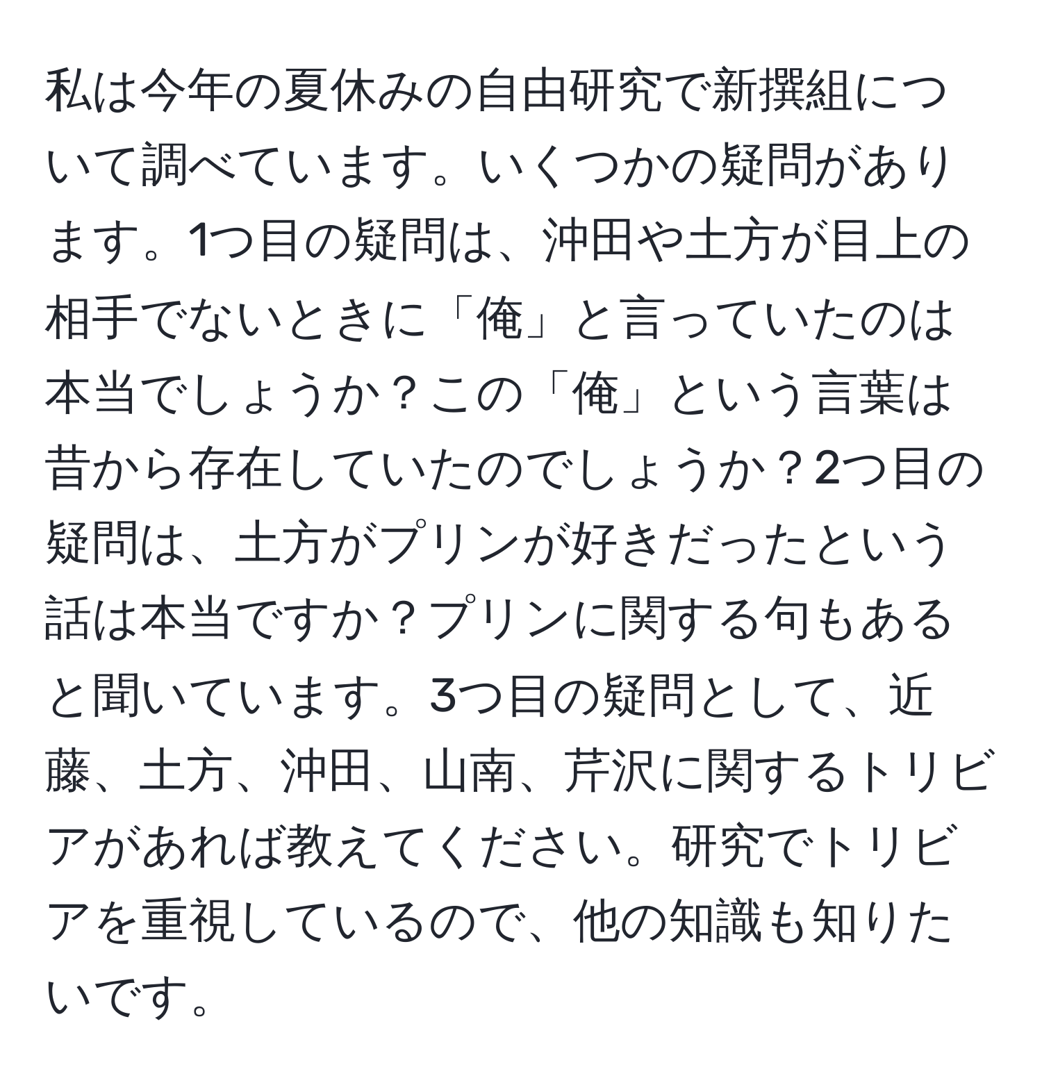 私は今年の夏休みの自由研究で新撰組について調べています。いくつかの疑問があります。1つ目の疑問は、沖田や土方が目上の相手でないときに「俺」と言っていたのは本当でしょうか？この「俺」という言葉は昔から存在していたのでしょうか？2つ目の疑問は、土方がプリンが好きだったという話は本当ですか？プリンに関する句もあると聞いています。3つ目の疑問として、近藤、土方、沖田、山南、芹沢に関するトリビアがあれば教えてください。研究でトリビアを重視しているので、他の知識も知りたいです。