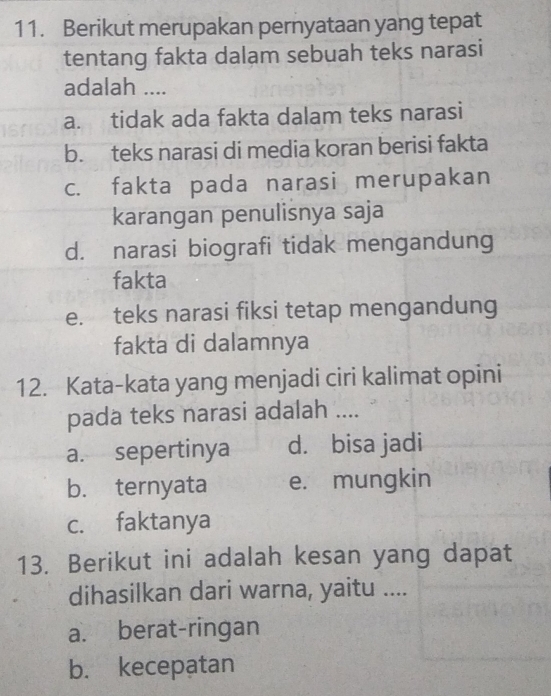 Berikut merupakan pernyataan yang tepat
tentang fakta dalam sebuah teks narasi
adalah ....
a. tidak ada fakta dalam teks narasi
b. teks narasi di media koran berisi fakta
c. fakta pada narasi merupakan
karangan penulisnya saja
d. narasi biografi tidak mengandung
fakta
e. teks narasi fiksi tetap mengandung
fakta di dalamnya
12. Kata-kata yang menjadi ciri kalimat opini
pada teks narasi adalah ....
a. sepertinya d. bisa jadi
b. ternyata e. mungkin
c. faktanya
13. Berikut ini adalah kesan yang dapat
dihasilkan dari warna, yaitu ....
a. berat-ringan
b. kecepatan