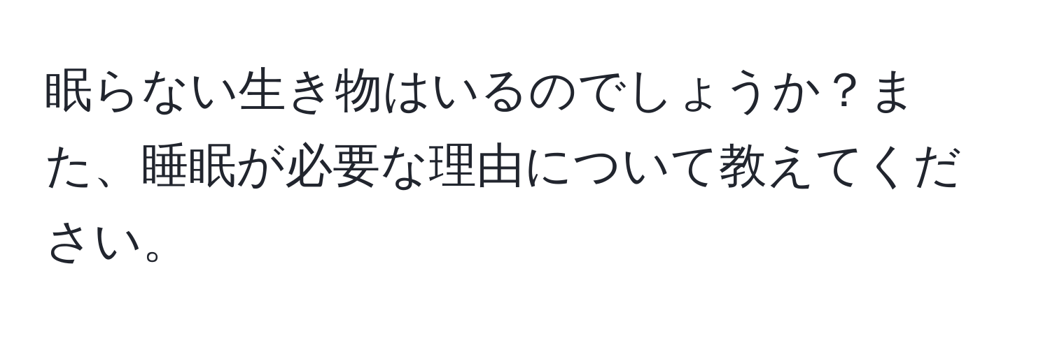 眠らない生き物はいるのでしょうか？また、睡眠が必要な理由について教えてください。