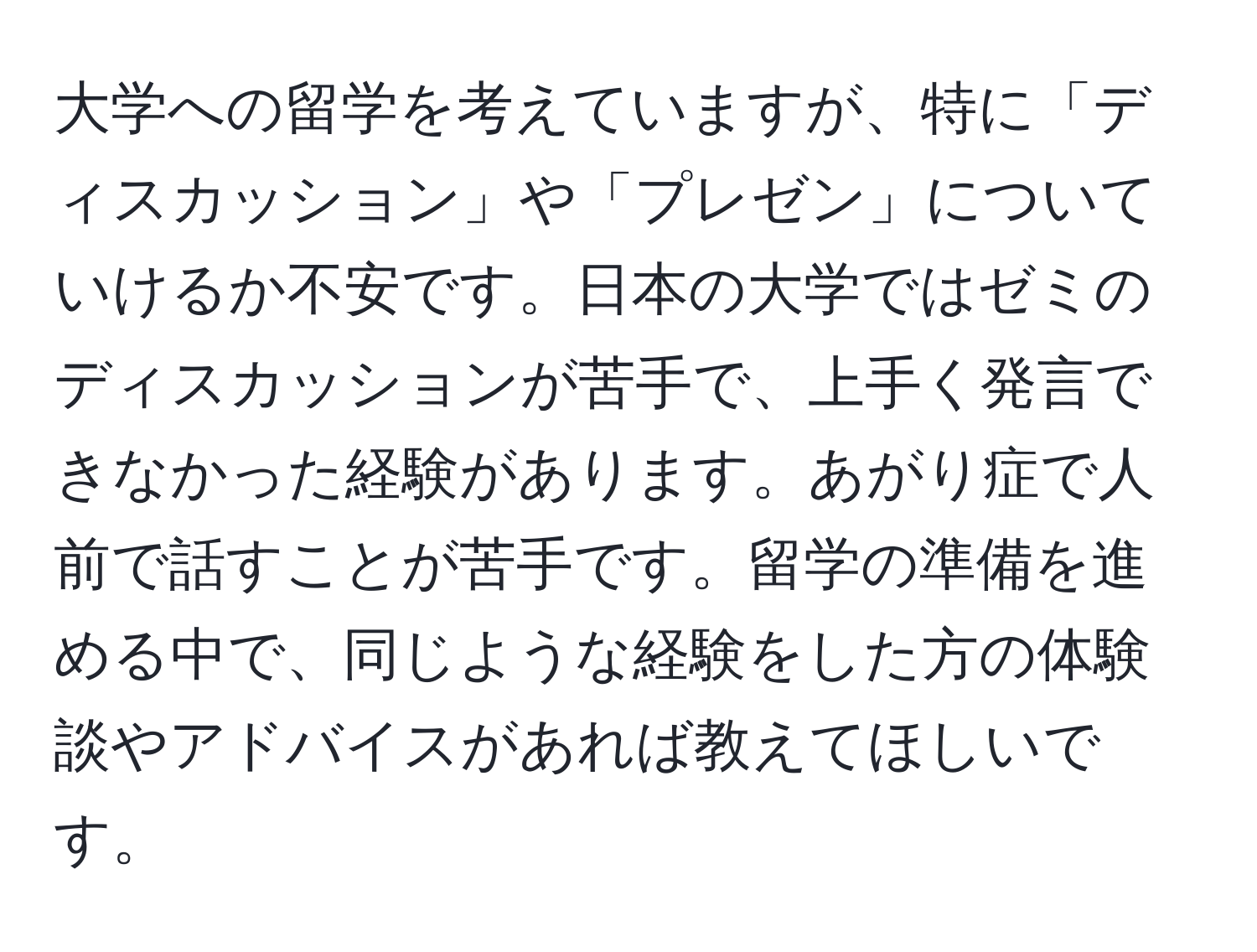 大学への留学を考えていますが、特に「ディスカッション」や「プレゼン」についていけるか不安です。日本の大学ではゼミのディスカッションが苦手で、上手く発言できなかった経験があります。あがり症で人前で話すことが苦手です。留学の準備を進める中で、同じような経験をした方の体験談やアドバイスがあれば教えてほしいです。