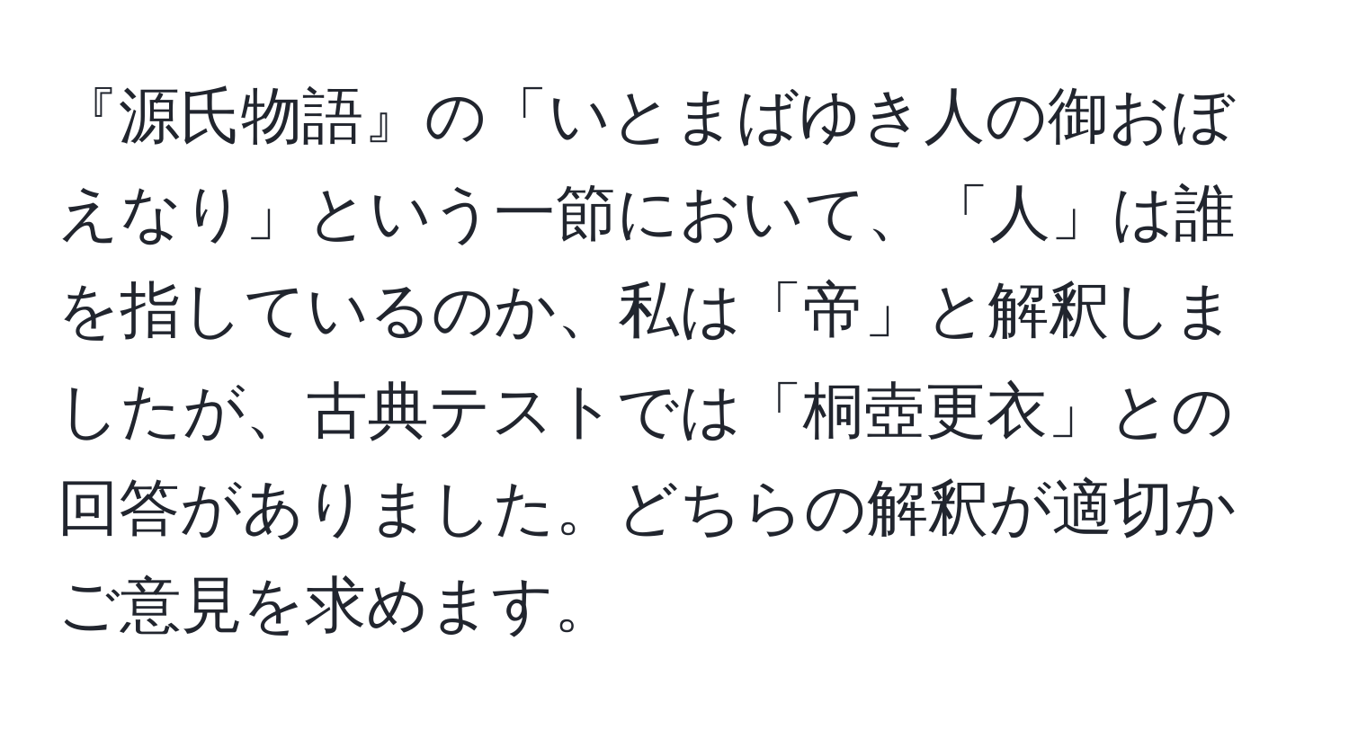 『源氏物語』の「いとまばゆき人の御おぼえなり」という一節において、「人」は誰を指しているのか、私は「帝」と解釈しましたが、古典テストでは「桐壺更衣」との回答がありました。どちらの解釈が適切かご意見を求めます。