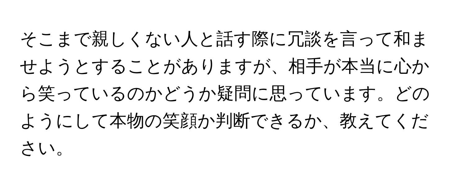 そこまで親しくない人と話す際に冗談を言って和ませようとすることがありますが、相手が本当に心から笑っているのかどうか疑問に思っています。どのようにして本物の笑顔か判断できるか、教えてください。