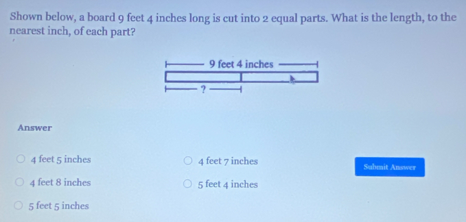 Shown below, a board 9 feet 4 inches long is cut into 2 equal parts. What is the length, to the
nearest inch, of each part?
Answer
4 feet 5 inches 4 feet 7 inches Submit Answer
4 feet 8 inches 5 feet 4 inches
5 feet 5 inches